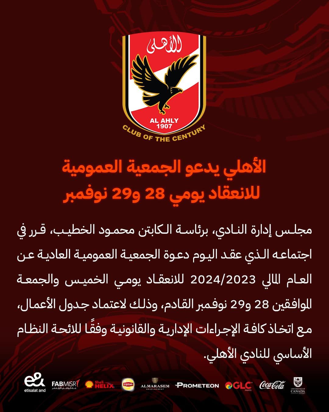 قد تكون صورة ‏تحتوي على النص '‏للأهلى AHLY AL CENTURY 1907 CLUB THE OF الأهلي يدعو الجمعية العمومية للانعقاد يومي 28 29g نوفمبر مجلس إدارة النادي، برئاسة الكابتن محمود ،الخطيب قررفي قرر في اجتماعه الذي عقد اليوم دعوة الجمعية العمومية العادية عن العام المالي 2024/2023 2024/ للانعقاد يومي الخميس والجمعة الوافقين 28 299 نوفمبر ،القادم، وذلك لاعتماد جدول الأعمال، مع اتخاذكا كافة الإجراءات الإدارية والقانونية وفقًا للائحة النظام الأساسي للنادي الأهلي. FABMISR etisalatand HELIX น่อกอล LMARASEM OGLC PROMETEON CocaCola FANADA‏'‏