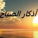 أذكار الصباح اليوم الخميس 26 يونيو 2025 «مكتوبة».. رددها الآن - هرم مصر